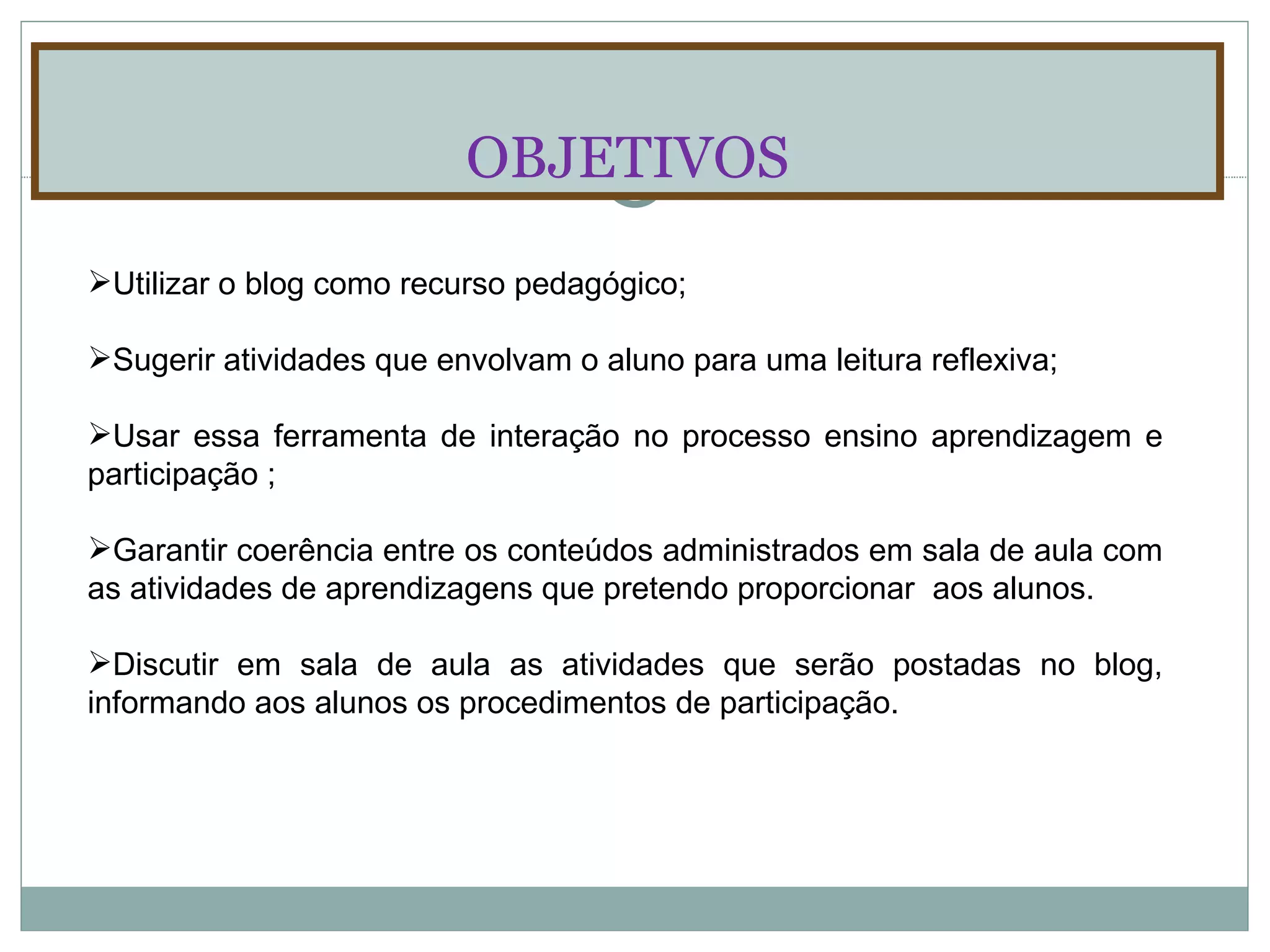 OBJETIVOS Utilizar o blog como recurso pedagógico; Sugerir atividades que envolvam o aluno para uma leitura reflexiva; Usar essa ferramenta de interação no processo ensino aprendizagem e participação ; Garantir coerência entre os conteúdos administrados em sala de aula com as atividades de aprendizagens que pretendo proporcionar  aos alunos. Discutir em sala de aula as atividades que serão postadas no blog, informando aos alunos os procedimentos de participação. 