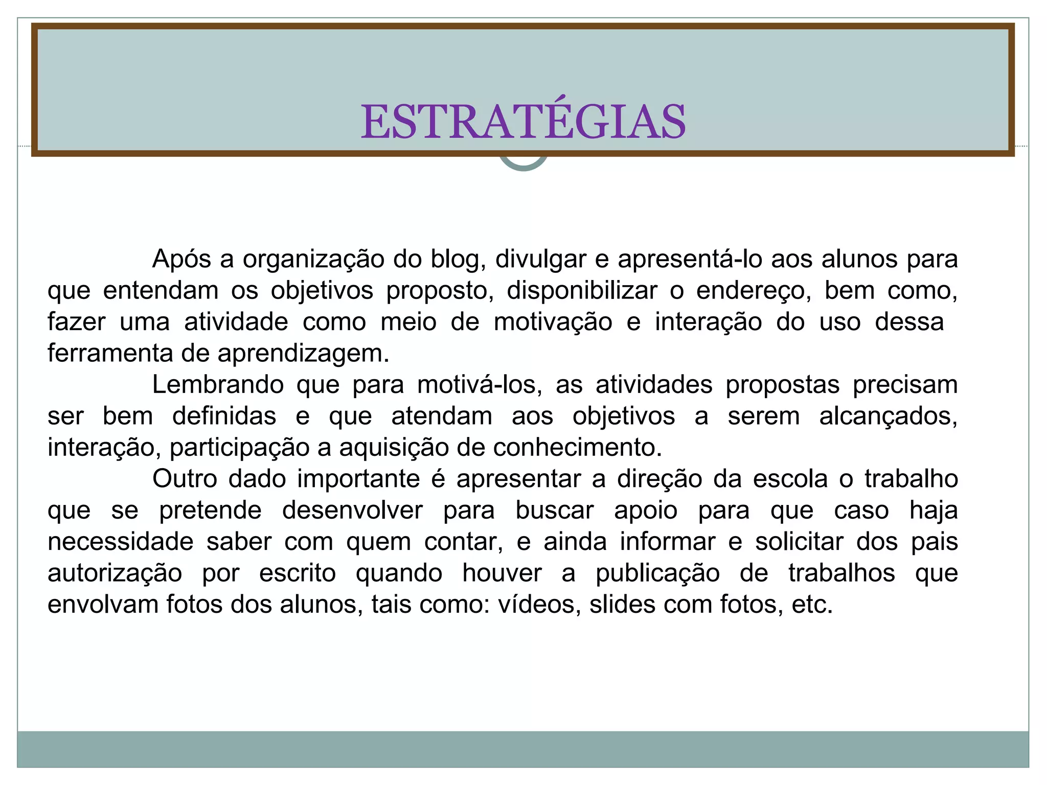 ESTRATÉGIAS Após a organização do blog, divulgar e apresentá-lo aos alunos para que entendam os objetivos proposto, disponibilizar o endereço, bem como, fazer uma atividade como meio de motivação e interação do uso dessa  ferramenta de aprendizagem. Lembrando que para motivá-los, as atividades propostas precisam ser bem definidas e que atendam aos objetivos a serem alcançados, interação, participação a aquisição de conhecimento. Outro dado importante é apresentar a direção da escola o trabalho que se pretende desenvolver para buscar apoio para que caso haja necessidade saber com quem contar, e ainda informar e solicitar dos pais autorização por escrito quando houver a publicação de trabalhos que envolvam fotos dos alunos, tais como: vídeos, slides com fotos, etc. 