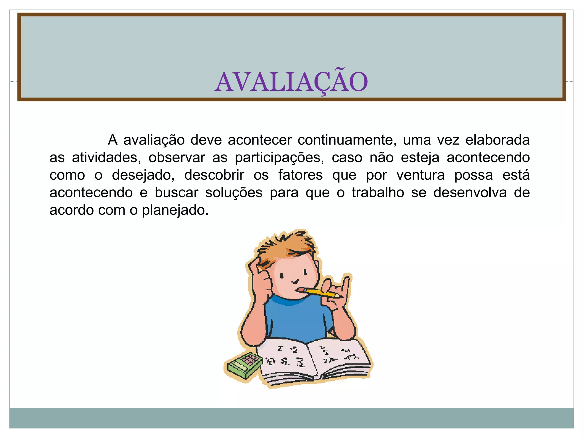 AVALIAÇÃO A avaliação deve acontecer continuamente, uma vez elaborada as atividades, observar as participações, caso não esteja acontecendo como o desejado, descobrir os fatores que por ventura possa está acontecendo e buscar soluções para que o trabalho se desenvolva de acordo com o planejado. 