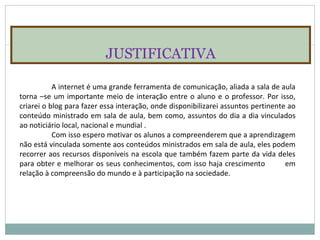 JUSTIFICATIVA A internet é uma grande ferramenta de comunicação, aliada a sala de aula torna –se um importante meio de interação entre o aluno e o professor. Por isso, criarei o blog para fazer essa interação, onde disponibilizarei assuntos pertinente ao conteúdo ministrado em sala de aula, bem como, assuntos do dia a dia vinculados ao noticiário local, nacional e mundial . Com isso espero motivar os alunos a compreenderem que a aprendizagem não está vinculada somente aos conteúdos ministrados em sala de aula, eles podem recorrer aos recursos disponíveis na escola que também fazem parte da vida deles para obter e melhorar os seus conhecimentos, com isso haja crescimento  em relação à compreensão do mundo e à participação na sociedade.  