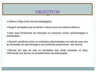 OBJETIVOS Utilizar o blog como recurso pedagógico; Sugerir atividades que envolvam o aluno para uma leitura reflexiva; Usar essa ferramenta de interação no processo ensino aprendizagem e participação ; Garantir coerência entre os conteúdos administrados em sala de aula com as atividades de aprendizagens que pretendo proporcionar  aos alunos. Discutir em sala de aula as atividades que serão postadas no blog, informando aos alunos os procedimentos de participação. 