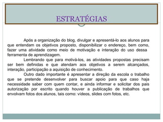 ESTRATÉGIAS Após a organização do blog, divulgar e apresentá-lo aos alunos para que entendam os objetivos proposto, disponibilizar o endereço, bem como, fazer uma atividade como meio de motivação e interação do uso dessa  ferramenta de aprendizagem. Lembrando que para motivá-los, as atividades propostas precisam ser bem definidas e que atendam aos objetivos a serem alcançados, interação, participação a aquisição de conhecimento. Outro dado importante é apresentar a direção da escola o trabalho que se pretende desenvolver para buscar apoio para que caso haja necessidade saber com quem contar, e ainda informar e solicitar dos pais autorização por escrito quando houver a publicação de trabalhos que envolvam fotos dos alunos, tais como: vídeos, slides com fotos, etc. 