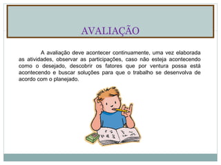 AVALIAÇÃO A avaliação deve acontecer continuamente, uma vez elaborada as atividades, observar as participações, caso não esteja acontecendo como o desejado, descobrir os fatores que por ventura possa está acontecendo e buscar soluções para que o trabalho se desenvolva de acordo com o planejado. 