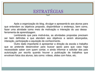 ESTRATÉGIAS Após a organização do blog, divulgar e apresentá-lo aos alunos para que entendam os objetivos proposto, disponibilizar o endereço, bem como, fazer uma atividade como meio de motivação e interação do uso dessa  ferramenta de aprendizagem. Lembrando que para motivá-los, as atividades propostas precisam ser bem definidas e que atendam aos objetivos a serem alcançados, interação, participação a aquisição de conhecimento. Outro dado importante é apresentar a direção da escola o trabalho que se pretende desenvolver para buscar apoio para que caso haja necessidade saber com quem contar, e ainda informar e solicitar dos pais autorização por escrito quando houver a publicação de trabalhos que envolvam fotos dos alunos, tais como: vídeos, slides com fotos, etc. 