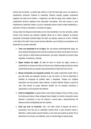 ridículo ante los demás, o a perder algo valioso a la hora de hacer algo nuevo: nos supone un
impedimento emocional, limitando la creatividad. Solemos anticipar posibles comentarios
negativos por parte de los demás, o imaginarnos una falta de apoyo ante nuestras ideas, o
simplemente sentimos vergüenza ante propuestas innovadoras. Todo esto supone un gran
impedimento al desarrollo creativo, ya que la creatividad supone romper moldes establecidos, y
este temor nos lleva a retroceder y a rechazar los riesgos.

Aunque estos tres bloqueos emocionales son los más importantes o los más conocidos, existen
muchas otras barreras que podemos englobar dentro de la misma categoría de barreras
personales. El psicólogo holandés Roger Van Oech, por ejemplo, expone en su libro “A Whack
on the Side of the Head” otras muchas barreras diferentes, que el individuo se autoimpone en el
desarrollo de su propia creatividad:

        Tener una demasiada fe en la lógica. Ser una persona extremadamente lógica, así
        como aplicarla demasiado pronto durante el proceso de creación de las ideas nos lleva a
        cerrar caminos a determinados pensamientos, que tienen capacidad de producir ideas
        originales, innovadoras y creativas.

        Seguir siempre las reglas. Se debe de tener en cuenta las reglas, aunque un
        cumplimiento en exceso nos limita a la hora de crear. Debemos dejar de lado las normas
        ocasionalmente para que puedan surgir pensamientos e ideas fuera de lo común.

        Buscar únicamente una respuesta correcta. Nos suelen acostumbrar desde niños a
        que sólo existe una respuesta correcta, lo que nos limita a la hora de desarrollar la
        habilidad de búsqueda de posibles ideas o respuestas. Trabajar con múltiples
        respuestas nos hace generar ideas creativas, al aportar distintos ángulos y puntos de
        vista. Esta barrera se puede relacionar también con los bloqueos educativos o
        cognoscitivos, como expondré más adelante.

        Evitar la ambigüedad. La gente tiende a evitar ideas ambiguas. Esto nos limita, ya que
        los hechos poco claros o ideas ambiguas hacen trabajar a la mente, provocando nuevos
        patrones y conexiones, lo que nos conduce a nuevas ideas y descubrimientos. No
        debemos evitar la ambigüedad para ser creativos.

        Creer que errar es incorrecto. Aquí, Van Oech vuelve al bloqueo del temor a
        equivocarse. Nos dice que la creatividad requiere llevar a cabo acciones nuevas y
        diferentes, y éstas pueden suponer fracasos, lo que hace que la gente se asuste. No se
        debe temer a los errores, sino utilizarlos, como un útil para llegar a mejores ideas.
 
