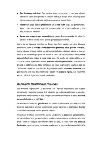 Ser demasiado prácticos. Esto significa tener mucho juicio, lo que hace eliminar
    demasiado pronto en el proceso de creación ideas que, aunque en un principio pueden
    parecer que son poco prácticas, luego se convierten en buenas ideas.

    Pensar que jugar con un problema es un asunto inútil. Jugar con pensamientos,
    ideas y cosas es una parte básica del proceso creativo, por lo que no debemos ignorar
    este proceso. Es elemental.

    Pensar que un asunto está fuera del propio campo de conocimiento. La utilización
    de ideas en áreas nuevas, puede generar grandes descubrimientos.

Aparte de los bloqueos ofrecidos por Roger Van Oech, existen aún otros bloqueos
emocionales, como el rechazo a tomar decisiones por miedo a que generen conflictos,
que se relaciona en cierta medida con las barreras culturales o sociales, ya que se tiene un
temor a ser rechazado por parte del entorno a causa de tus propuestas o ideas; sobre
exigencia hacia uno mismo o hacia otros, que evita aceptar las etapas caóticas y sin
control propias de la gestación creativa; tener una obsesión perfeccionista, que dificulta el
proceso de elaboración de ideas, rechazando las “ideas en proceso” y aceptando sólo las
“terminadas”, siendo las otras también de gran valor creativo; el exceso de certeza, que
perpetúa una sola línea de pensamiento y acción y la excesiva rigidez, que no permite
valorar y utilizar la lógica tanto como la imaginación.



LOS BLOQUEOS COGNOSCITIVOS O EDUCATIVOS

Los bloqueos cognoscitivos o educativos son aquellos relacionados con nuestro
conocimiento, y suelen ser producto de la educación que recibimos desde niños en las aulas.
El problema principal dentro de esta categoría de barreras creativas es la falta o ausencia
de conocimientos en el individuo.

La falta de conocimientos o ignorancia es una barrera muy importante, ya que es muy difícil
tener una idea creativa sin unos conocimientos básicos o previos: no estar dotado de unos
conocimientos entorpece nuestro potencial creativo.

Al igual que la falta de conocimientos supone una barrera, un exceso de conocimientos,
así como la forma en la que se obtuvieron, también puede suponer un problema a la hora de
crear. Tener un excesivo conocimiento sobre un tema, es decir, tener una excesiva
familiaridad con un problema nos supone una barrera, ya que nos plantea dificultades a la
 