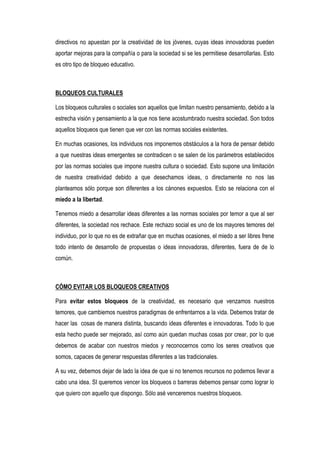 directivos no apuestan por la creatividad de los jóvenes, cuyas ideas innovadoras pueden
aportar mejoras para la compañía o para la sociedad si se les permitiese desarrollarlas. Esto
es otro tipo de bloqueo educativo.



BLOQUEOS CULTURALES

Los bloqueos culturales o sociales son aquellos que limitan nuestro pensamiento, debido a la
estrecha visión y pensamiento a la que nos tiene acostumbrado nuestra sociedad. Son todos
aquellos bloqueos que tienen que ver con las normas sociales existentes.

En muchas ocasiones, los individuos nos imponemos obstáculos a la hora de pensar debido
a que nuestras ideas emergentes se contradicen o se salen de los parámetros establecidos
por las normas sociales que impone nuestra cultura o sociedad. Esto supone una limitación
de nuestra creatividad debido a que desechamos ideas, o directamente no nos las
planteamos sólo porque son diferentes a los cánones expuestos. Esto se relaciona con el
miedo a la libertad.

Tenemos miedo a desarrollar ideas diferentes a las normas sociales por temor a que al ser
diferentes, la sociedad nos rechace. Este rechazo social es uno de los mayores temores del
individuo, por lo que no es de extrañar que en muchas ocasiones, el miedo a ser libres frene
todo intento de desarrollo de propuestas o ideas innovadoras, diferentes, fuera de de lo
común.



CÓMO EVITAR LOS BLOQUEOS CREATIVOS

Para evitar estos bloqueos de la creatividad, es necesario que venzamos nuestros
temores, que cambiemos nuestros paradigmas de enfrentarnos a la vida. Debemos tratar de
hacer las cosas de manera distinta, buscando ideas diferentes e innovadoras. Todo lo que
esta hecho puede ser mejorado, así como aún quedan muchas cosas por crear, por lo que
debemos de acabar con nuestros miedos y reconocernos como los seres creativos que
somos, capaces de generar respuestas diferentes a las tradicionales.

A su vez, debemos dejar de lado la idea de que si no tenemos recursos no podemos llevar a
cabo una idea. SI queremos vencer los bloqueos o barreras debemos pensar como lograr lo
que quiero con aquello que dispongo. Sólo asé venceremos nuestros bloqueos.
 