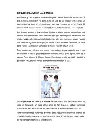 BLOQUEOS CREATIVOS EN LA ACTUALIDAD

Actualmente, podemos apreciar numerosos bloqueos creativos en distintos ámbitos como el
cine, la música, la televisión y el cómic. Salta a la vista de que en estos tiempos existe un
estancamiento de ideas, un bloqueo creativo, que hace que cada vez en la industria del
entretenimiento nos encontremos con ideas aburridas, nada innovadoras y poco originales.

Uno de estos casos es el cine, en el cual debido a la falta de ideas de los guionistas, está
llevando a los productores a tomar prestadas ideas para nada originales. Un caso de esto
son los remakes, el re-estreno de películas famosas años atrás con nuevos actores y un aire
más moderno. Alguno de estos ejemplos son las nuevas versiones de clásicos del terror
como Viernes 13, Halloween, La matanza de texas o Pesadilla en Elm Street.

Estos remakes son totalmente innecesarios, con unas ideas tan poco originales, que incluso
en ocasiones se llega a grabar exactamente la misma película plano a plano, como es el
caso de Funny Games, de Michael Haneke. Este director no sólo ya dirigió y escribió la
película en 1997, sino que volvió a rodarla totalmente idéntica en el 2007.




Las adaptaciones del cómic a la pantalla son otra muestra más de cómo escasean las
ideas en Hollywwod. En estos últimos años se han llegado a producir numerosas
adaptaciones, tales como Sin City, 300, Watchmen o V de Vendetta, entre otras muchas.

También encontramos numerosas secuelas, otras producciones totalmente carentes de
novedad o ingenio y que explotan económicamente sagas de películas todo lo que pueden,
sin importarles prácticamente la calidad del film.
 
