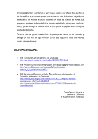 En la música también encontramos un gran bloqueo creativo, una falta de ideas que lleva a
  las discográficas a promocionar grupos que representan más de lo mismo, negando una
  oportunidad a los millones de grupos existentes en todas las ciudades del mundo, que
  superan en ocasiones, tanto musicalmente como en originalidad a estos grupos creados en
  serie, y que sin embargo se limitan a actuar en pubs y salas de pequeño aforo, sin ninguna
  oportunidad de triunfar.

  Debemos tratar de generar nuevas ideas, de preocuparnos menos por los beneficios y
  arriesgar un poco más en algo innovador, ya que este bloqueo de ideas está matando
  nuestra cultura audiovisual.



BIBLIOGRAFÍA CONSULTADA



      Web Tuobra.unam, artículo Barreras a la Creatividad
      http://www.tuobra.unam.mx/publicadas/041001112331.html

      Web Wikilearning, monografía Imaginización, extraída de la página Web Gestiopolis.com
      http://www.wikilearning.com/monografia/imaginizacion-
      barreras_a_la_creatividad/11857-3

      Web Manuelgross.bligoo.com, artículos Algunas barreras autoimpuestas a la
      Creatividad, y Bloqueos a la Creatividad
      http://manuelgross.bligoo.com/content/view/763273/Algunas-barreras-
      autoimpuestas-a-la-Creatividad.html
      http://manuelgross.bligoo.com/content/view/679066/15-Bloqueos-a-la-
      creatividad.html


                                                                Fuente Serrano, Jorge de la
                                                                    Métodos de Creatividad
                                                            3º de Comunicación Audiovisual
 