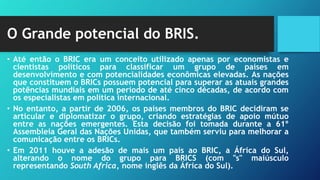 O Grande potencial do BRIS.
• Até então o BRIC era um conceito utilizado apenas por economistas e
cientistas políticos para classificar um grupo de países em
desenvolvimento e com potencialidades econômicas elevadas. As nações
que constituem o BRICs possuem potencial para superar as atuais grandes
potências mundiais em um período de até cinco décadas, de acordo com
os especialistas em política internacional.
• No entanto, a partir de 2006, os países membros do BRIC decidiram se
articular e diplomatizar o grupo, criando estratégias de apoio mútuo
entre as nações emergentes. Esta decisão foi tomada durante a 61º
Assembleia Geral das Nações Unidas, que também serviu para melhorar a
comunicação entre os BRICs.
• Em 2011 houve a adesão de mais um país ao BRIC, a África do Sul,
alterando o nome do grupo para BRICS (com "s" maiúsculo
representando South Africa, nome inglês da África do Sul).
 