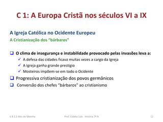 C 1: A Europa Cristã nos séculos VI a IX A Igreja Católica no Ocidente Europeu A Cristianização dos “bárbaros” O clima de insegurança e instabilidade provocado pelas invasões leva a:   A defesa das cidades ficava muitas vezes a cargo da Igreja A Igreja ganha grande prestígio Mosteiros impõem-se em todo o Ocidente Progressiva cristianização dos povos germânicos  Conversão dos chefes “bárbaros” ao cristianismo E B 2,3 Alto do Moinho Prof: Cidália Luís-  História 7º A 