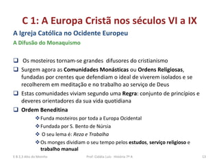 C 1: A Europa Cristã nos séculos VI a IX A Igreja Católica no Ocidente Europeu A Difusão do Monaquismo Os mosteiros tornam-se grandes  difusores do cristianismo  Surgem agora as  Comunidades Monásticas  ou  Ordens Religiosas , fundadas por crentes que defendiam o ideal de viverem isolados e se recolherem em meditação e no trabalho ao serviço de Deus Estas comunidades viviam segundo uma  Regra : conjunto de princípios e deveres orientadores da sua vida quotidiana Ordem Beneditina  Funda mosteiros por toda a Europa Ocidental  Fundada por S. Bento de Núrsia O seu lema é:  Reza e Trabalha Os monges dividiam o seu tempo pelos  estudos ,  serviço religioso  e  trabalho manual  E B 2,3 Alto do Moinho Prof: Cidália Luís-  História 7º A 