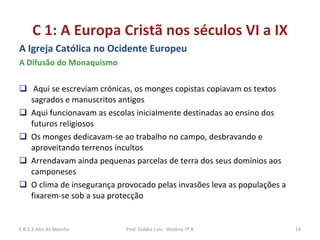 C 1: A Europa Cristã nos séculos VI a IX A Igreja Católica no Ocidente Europeu A Difusão do Monaquismo Aqui se escreviam crónicas, os monges copistas copiavam os textos sagrados e manuscritos antigos  Aqui funcionavam as escolas inicialmente destinadas ao ensino dos futuros religiosos  Os monges dedicavam-se ao trabalho no campo, desbravando e aproveitando terrenos incultos  Arrendavam ainda pequenas parcelas de terra dos seus domínios aos camponeses  O clima de insegurança provocado pelas invasões leva as populações a fixarem-se sob a sua protecção E B 2,3 Alto do Moinho Prof: Cidália Luís-  História 7º A 