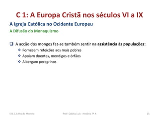 C 1: A Europa Cristã nos séculos VI a IX A Igreja Católica no Ocidente Europeu A Difusão do Monaquismo A acção dos monges faz-se também sentir na  assistência às populações:  Fornecem refeições aos mais pobres Apoiam doentes, mendigos e órfãos Albergam peregrinos  E B 2,3 Alto do Moinho Prof: Cidália Luís-  História 7º A 