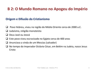 B 2: O Mundo Romano no Apogeu do Império Origem e Difusão do Cristianismo Povo Hebreu, viveu na região do Médio Oriente cerca de 2000 a.C. Judaísmo, religião monoteísta Deus Javé ou Jeová Este povo viveu escravizado no Egipto cerca de 400 anos  Anunciava a vinda de um Messias (salvador) No tempo do Imperador Octávio César, em Belém na Judeia, nasce Jesus Cristo  E B 2,3 Alto do Moinho Prof: Cidália Luís-  História 7º A 