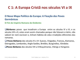 C 1: A Europa Cristã nos séculos VI a IX O Novo Mapa Político da Europa: A Fixação dos Povos  Germânicos O Fim do Império Romano do Ocidente: Bárbaros:  povos  que invadiram a Europa  entre os séculos IV a VI, e os séculos VIII a X, estes eram assim chamados porque não falavam o latim, não sabiam ler nem escrever e, tinham hábitos de vida e tradições diferentes dos romanos.  Povos Bárbaros  dos séculos IV a VI: Suevos, Visigodos, Francos ,  Alamanos, Ostrogodos, Lombardos, Anglo-Saxões, Bretões, Burgúndios, Vândalos Povos Bárbaros  dos séculos VIII a X:Muçulmanos, Vikings e Húngaros  E B 2,3 Alto do Moinho Prof: Cidália Luís-  História 7º A 