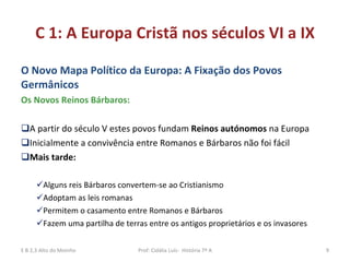 C 1: A Europa Cristã nos séculos VI a IX O Novo Mapa Político da Europa: A Fixação dos Povos  Germânicos Os Novos Reinos Bárbaros: A partir do século V estes povos fundam  Reinos autónomos  na Europa Inicialmente a convivência entre Romanos e Bárbaros não foi fácil Mais tarde: Alguns reis Bárbaros convertem-se ao Cristianismo Adoptam as leis romanas Permitem o casamento entre Romanos e Bárbaros Fazem uma partilha de terras entre os antigos proprietários e os invasores E B 2,3 Alto do Moinho Prof: Cidália Luís-  História 7º A 