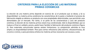 CRITERIOS PARA LA ELECCIÓN DE LAS MATERIAS
PRIMAS CERÁMICAS
La elección de una materia prima depende en esencia de: a) el producto que se desea, y b) su
disponibilidad. La materia prima condiciona las características de la pasta y mediante el proceso de
fabricación elegido se obtiene un producto con unas propiedades determinadas, que permitirán usos
demandados por el mercado. Por tanto, si se parte de las características y usos del producto
cerámico, la elección de las materias primas estará muy condicionada. Sólo la disponibilidad, que se
traduce al final en calidad y precio, podrá hacer factible la fabricación del producto cerámico (Figura
2). Para materiales estructurales apenas existen limitaciones. La composición admitida es muy
amplia y la disponibilidad también. Pero para ciertos refractarios (alta alúmina, sílicoaluminosos, de
circonio o cromo), o para porcelana artística las materias primas necesarias son escasas y caras.
 
