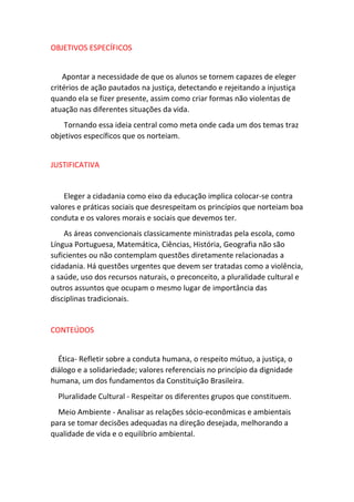 OBJETIVOS ESPECÍFICOS 
Apontar a necessidade de que os alunos se tornem capazes de eleger 
critérios de ação pautados na justiça, detectando e rejeitando a injustiça 
quando ela se fizer presente, assim como criar formas não violentas de 
atuação nas diferentes situações da vida. 
Tornando essa ideia central como meta onde cada um dos temas traz 
objetivos específicos que os norteiam. 
JUSTIFICATIVA 
Eleger a cidadania como eixo da educação implica colocar-se contra 
valores e práticas sociais que desrespeitam os princípios que norteiam boa 
conduta e os valores morais e sociais que devemos ter. 
As áreas convencionais classicamente ministradas pela escola, como 
Língua Portuguesa, Matemática, Ciências, História, Geografia não são 
suficientes ou não contemplam questões diretamente relacionadas a 
cidadania. Há questões urgentes que devem ser tratadas como a violência, 
a saúde, uso dos recursos naturais, o preconceito, a pluralidade cultural e 
outros assuntos que ocupam o mesmo lugar de importância das 
disciplinas tradicionais. 
CONTEÚDOS 
Ética- Refletir sobre a conduta humana, o respeito mútuo, a justiça, o 
diálogo e a solidariedade; valores referenciais no princípio da dignidade 
humana, um dos fundamentos da Constituição Brasileira. 
Pluralidade Cultural - Respeitar os diferentes grupos que constituem. 
Meio Ambiente - Analisar as relações sócio-econômicas e ambientais 
para se tomar decisões adequadas na direção desejada, melhorando a 
qualidade de vida e o equilíbrio ambiental. 
 