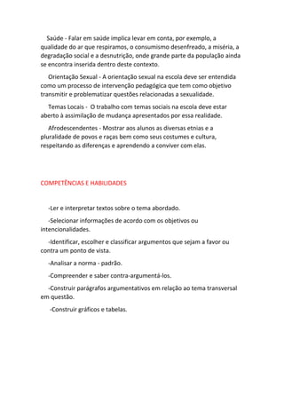 Saúde - Falar em saúde implica levar em conta, por exemplo, a 
qualidade do ar que respiramos, o consumismo desenfreado, a miséria, a 
degradação social e a desnutrição, onde grande parte da população ainda 
se encontra inserida dentro deste contexto. 
Orientação Sexual - A orientação sexual na escola deve ser entendida 
como um processo de intervenção pedagógica que tem como objetivo 
transmitir e problematizar questões relacionadas a sexualidade. 
Temas Locais - O trabalho com temas sociais na escola deve estar 
aberto à assimilação de mudança apresentados por essa realidade. 
Afrodescendentes - Mostrar aos alunos as diversas etnias e a 
pluralidade de povos e raças bem como seus costumes e cultura, 
respeitando as diferenças e aprendendo a conviver com elas. 
COMPETÊNCIAS E HABILIDADES 
-Ler e interpretar textos sobre o tema abordado. 
-Selecionar informações de acordo com os objetivos ou 
intencionalidades. 
-Identificar, escolher e classificar argumentos que sejam a favor ou 
contra um ponto de vista. 
-Analisar a norma - padrão. 
-Compreender e saber contra-argumentá-los. 
-Construir parágrafos argumentativos em relação ao tema transversal 
em questão. 
-Construir gráficos e tabelas. 
 