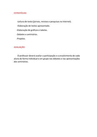 ESTRATÉGIAS 
-Leitura de texto:(jornais, revistas e pesquisas na internet). 
-Elaboração de textos apresentado. 
-Elaboração de gráficos e tabelas. 
-Debates e seminários. 
-Projetos. 
AVALIAÇÃO 
O professor deverá avaliar a participação e o envolvimento de cada 
aluno de forma individual e em grupo nos debates e nas apresentações 
dos seminários. 
