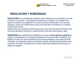M.C García Chimeno IES “Leopoldo Cano” INSOLACIÓN Y NUBOSIDAD INSOLACIÓN  es la cantidad de radiación solar recibida por una superficie, se mide en horas s de sol /día , varia según las estaciones y la latitud. Los niveles más bajos de insolación se localizan en el norte de la península (hasta  40 % de días cubiertos, menos de 2.000 horas de sol) y los más altos en Andalucía y Canarias (3.300 horas de sol) España tiene una media de 2.000 horas al año, pero hay una gran diversidad entre las zonas de latitud meridional y septentrional o entre las zonas bajas y altas.  NUBOSIDAD  es el estado de la atmósfera en el que el  cielo aparece cubierto  de nubes. La localización en el mapa de España es la inversa al de la insolación. En España, el área con más nubosidad es la cornisa cantábrica y las zonas de altas montañas. la nubosidad reduce la insolación también dificulta el enfriamiento de la superficie. Por tanto, la presencia de nubes reduce las oscilaciones térmicas y el riesgo de heladas. . 