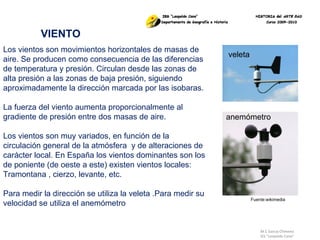M.C García Chimeno IES “Leopoldo Cano” VIENTO Los vientos son movimientos horizontales de masas de aire. Se producen como consecuencia de las diferencias de temperatura y presión. Circulan desde las zonas de alta presión a las zonas de baja presión, siguiendo aproximadamente la dirección marcada por las isobaras. La fuerza del viento aumenta proporcionalmente al gradiente de presión entre dos masas de aire.  Los vientos son muy variados, en función de la circulación general de la atmósfera  y de alteraciones de carácter local. En España los vientos dominantes son los de poniente (de oeste a este) existen vientos locales: Tramontana , cierzo, levante, etc. Para medir la dirección se utiliza la veleta .Para medir su velocidad se utiliza el anemómetro Fuente:wikimedia veleta anemómetro 