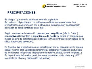 M.C García Chimeno IES “Leopoldo Cano” PRECIPITACIONES Es el agua  que cae de las nubes sobre la superficie Se mide con el pluviómetro en milímetros o litros metro cuadrado. Las precipitaciones se producen por la elevación, enfriamiento y condensación del vapor de agua contenido en el aire. Según la causa de la elevación  pueden ser orográficas  (efecto Foëhn),  convectivas  (tormentas) o  ciclónicas o de frente  (al entrar en contacto dos masas de aire de características distintas, la fría se introduce por debajo de la cálida haciéndola ascender).  En España, las precipitaciones se caracterizan por su escasez, por la sequía estival y por la gran variabilidad interanual, estacional y espacial, en función de los factores influyentes (disposición del relieve, altitud, latitud, longitud...) En la península ibérica las precipitaciones aumentan hacia el norte y el W (corriente en chorro y disposición del relieve) 