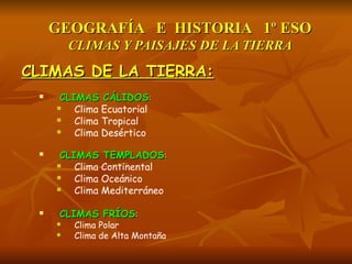 GEOGRAFÍA E HISTORIA 1º ESOGEOGRAFÍA E HISTORIA 1º ESO
CLIMAS Y PAISAJES DE LA TIERRACLIMAS Y PAISAJES DE LA TIERRA
CLIMAS DE LA TIERRA:CLIMAS DE LA TIERRA:
 CLIMAS CÁLIDOSCLIMAS CÁLIDOS::
 Clima Ecuatorial
 Clima Tropical
 Clima Desértico
 CLIMAS TEMPLADOSCLIMAS TEMPLADOS::
 Clima Continental
 Clima Oceánico
 Clima Mediterráneo
 CLIMAS FRÍOSCLIMAS FRÍOS::
 Clima Polar
 Clima de Alta Montaña
 