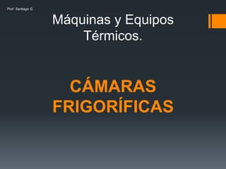 Máquinas y Equipos
Térmicos.
CÁMARAS
FRIGORÍFICAS
Prof. Santiago G.
 