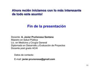 11
Fin de la presentación
Docente: A. Javier Pruñonosa Santana
Maestro en Salud Pública
Lic. en Medicina y Cirugía General
Diplomado en Desarrollo y Evaluación de Proyectos
Docente post grado ACAI
Datos de contacto:
E-mail: javier.prunonosa@gmail.com
Ahora recién iniciamos con lo más interesanteAhora recién iniciamos con lo más interesante
de todo este asunto!de todo este asunto!
 
