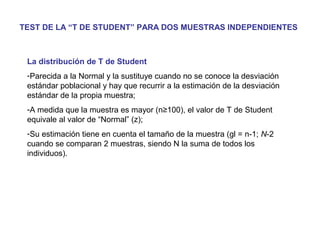 TEST DE LA “T DE STUDENT” PARA DOS MUESTRAS INDEPENDIENTES
La distribución de T de Student
-Parecida a la Normal y la sustituye cuando no se conoce la desviación
estándar poblacional y hay que recurrir a la estimación de la desviación
estándar de la propia muestra;
-A medida que la muestra es mayor (n≥100), el valor de T de Student
equivale al valor de “Normal” (z);
-Su estimación tiene en cuenta el tamaño de la muestra (gl = n-1; N-2
cuando se comparan 2 muestras, siendo N la suma de todos los
individuos).
 