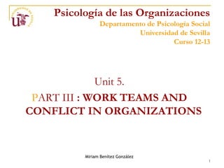 Psicología de las Organizaciones
                Departamento de Psicología Social
                          Universidad de Sevilla
                                     Curso 12-13




             Unit 5.
 PART III : WORK TEAMS AND
CONFLICT IN ORGANIZATIONS


          Miriam Benítez González
                                                1
 