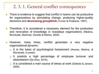 2. 3. 1. General conflict consequences
   There is evidence to suggest that conflict in teams can be productive
    for organizations by stimulating change, producing higher-quality
    decisions and decreasing groupthink (Turner & Pratkanis, 1997).

   Therefore, it is considered a necessary element for the production
    and renovation of knowledge in nowadays organizations (Medina,
    Munduate, Martínez, Dorado & Mañas, 2004)


   However, many times, conflict generates a very negative
    organizational dynamic:
     It is the basis of psychological harassment (Arenas, Medina, &
        Munduate, in press)
       It predicts a high percentage of employee turnover and
        absenteeism (De Dreu, 2010).
       It is considered a main source of stress at work (Giebels & Jansen,
        2005)
                                                                         11
 