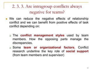 2. 3. 3. Are intragroup conflicts always
                   negative for teams?
   We can reduce the negative effects of relationship
    conflict and we can benefit from positive effects of task
    conflict depending on:

       The conflict management styles used by team
        members. How the opposing parts manage the
        discrepancies.
       Some team or organizational factors. Conflict
        research underline the key role of social support
        (from team members and supervisor)


                                                           15
 
