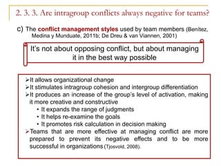 2. 3. 3. Are intragroup conflicts always negative for teams?
c) The conflict management styles used by team members (Benítez,
    Medina y Munduate, 2011b; De Dreu & van Viannen, 2001)

    It’s not about opposing conflict, but about managing
                  it in the best way possible

  It allows organizational change
  It stimulates intragroup cohesion and intergroup differentiation
  It produces an increase of the group’s level of activation, making
   it more creative and constructive
       • It expands the range of judgments
       • It helps re-examine the goals
       • It promotes risk calculation in decision making
  Teams that are more effective at managing conflict are more
   prepared to prevent its negative effects and to be more
   successful in organizations (Tjosvold, 2008).
 