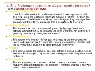 2. 3. 3. Are intragroup conflicts always negative for teams?
    c) The conflict management styles
    Integrating/problem solving
        It involves collaboration to reach a solution which is acceptable for both.
         This helps problem resolution, leading to creative solutions. For example,
         "In the event of a difficulty at work with my colleagues, I try to analyze the
         situation with them to find a solution that is acceptable to everyone”
    Yielding or obliging
        The person is focused on emphasizing and highlighting the common
         aspects between both so as to satisfy the other’s interest. For example, “I
         generally do what my colleagues want me to"
    Dominating/forcing
        The person tries to reach his/her goal tending to ignore the opponent's
         needs and expectations. For example, I use my professional prestige and
         the authority that it gives me to apply pressure in my favor”.
    Avoiding
        The person avoids the problem, searches retreat. Resigns meeting his/her
         interests. For example, “I try not to show colleagues that I disagree to avoid
         problems”.
    Compromising
        The parties give up a bit in their position in order to be able to reach a
         mutually acceptable decision. For example, “I normally propose a half-way
         path to break the deadlock”.
 