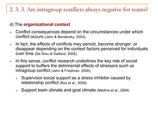 2. 3. 3. Are intragroup conflicts always negative for teams?

d) The organizational context
   Conflict consequences depend on the circumstances under which
    conflict occurs (Jehn & Bendersky, 2003).
   In fact, the effects of conflicts may persist, become stronger, or
    disappear depending on the context factors perceived for individuals
    over time (De Dreu & Gelfand, 2008).
   In this sense, conflict research underlines the key role of social
    support to buffers the detrimental effects of stressors such us
    intragroup conflict (Jehn & Friedman, 2000).
       Supervisor social support as a stress inhibitor caused by
        relationship conflict (Boz et al., 2009)
       Support team climate and goal climate (Medina et al., 2004)
 