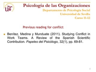 Psicología de las Organizaciones
                            Departamento de Psicología Social
                                      Universidad de Sevilla
                                                 Curso 11-12

              Previous reading for conflict

   Benítez, Medina y Munduate (2011). Studying Conflict in
    Work Teams. A Review of the Spanish Scientific
    Contribution. Papeles del Psicólogo, 32(1), pp. 69-81.




                                                            3
 