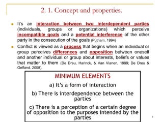 2. 1. Concept and properties.
   It’s an interaction between two interdependent parties
    (individuals, groups or organizations) which perceive
    incompatible goals and a potential interference of the other
    party in the consecution of the goals (Putnam, 1994)
   Conflict is viewed as a process that begins when an individual or
    group perceives differences and opposition between oneself
    and another individual or group about interests, beliefs or values
    that matter to them (De Dreu, Harinck, & Van Vianen, 1999; De Dreu &
    Gelfand, 2008).

                        MINIMUM ELEMENTS
                      a) It’s a form of interaction
            b) There is interdependence between the
                              parties
          c) There is a perception of a certain degree
         of opposition to the purposes intended by the
                             parties                                       4
 