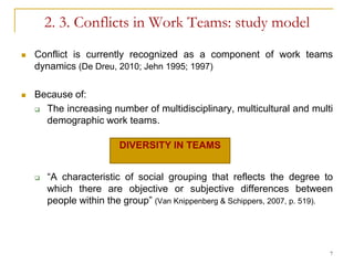 2. 3. Conflicts in Work Teams: study model
   Conflict is currently recognized as a component of work teams
    dynamics (De Dreu, 2010; Jehn 1995; 1997)

   Because of:
     The increasing number of multidisciplinary, multicultural and multi

      demographic work teams.

                         DIVERSITY IN TEAMS


       “A characteristic of social grouping that reflects the degree to
        which there are objective or subjective differences between
        people within the group” (Van Knippenberg & Schippers, 2007, p. 519).




                                                                            7
 