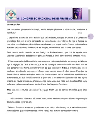 VIII CONGRESSO NACIONAL DE ESPIRITISMO
INTRODUÇÃO
“Na concessão genésicada mudança, estará sempre presente, a base moral, intelectual e
espiritual,”

cravo

O Espiritismo é acima de tudo, mais do que uma Filosofia, Religião e Ciência. É o Consolador
prometidoe tem em si uma concepção de consolidação dos valores da vida e lucidez de
conceitos, permitindo-nos, desmistificar e esclarecer todo e qualquer fenómeno, retirando-lhe o
acaso de circunstânciao sobrenatural e o milagre, justificando-o pela razão e bom senso.
Essa mesma razão, ressalta de um Código de Esclarecimento, que nos foi legado pelos
Espíritos Superiores e descodificado por Allan Kardec, e tendo como exemplo a Mestre Jesus.
Existe uma parte da Humanidade, que assumida pela materialidade, se entrega ao Nilismo,
logo à negação de Deus e de tudo que se lhe consagra, tudo acaba aqui para eles! Mas se
eles pensam dessa forma, existem também os que acreditando N`Ele, o tomam a seu jeito e
ideologia, acreditando num céu e Inferno, mas mesmo alguns Irmãos sendo Espíritas, se
sentem dúvios e entendem que a vinda dos novos tempos, será a mudança do Mundo na sua
materialidade, na sua concessão fisica, e que o ano já lhe está consagrado!? Mas isso é puro
engano, os novos tempos são chegados, mas numa visão que nada tem de catastrófico como
se faz crer pelas asservativas da alusão à letra das Sagradas Escrituras.
Mas será que o Mundo vai acabar? É o juizo final? Mas se somos diferentes, para onde
vamos?
No Livro Obras Postumas de Allan Kardec, numa das comunicações sobre a Regeneração
da Humanidade extraí-se isto:
“Todas as Escrituras encerram grandes verdades, sob o véu da alegoria, e extraviaram-se os
comentadores, que ficaram restritos à letra. Faltou-lhes a chave para compreender o

2

 
