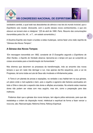 VIII CONGRESSO NACIONAL DE ESPIRITISMO
verdadeiro sentido, a qual está nas descobertas da ciência e nas leis do mundo invisível, que o
Espiritismo veio revelar. Doravante, com o auxílio desses novos conhecimentos, o que era
obscuro se tornará claro e inteligível. “(25 de abril de 1866. Paris. Resumo das comunicações
transmitidas pelos Srs. M... e T... em estado sonambúlico.)
A Doutrina Espírita veio trazer a lucidez a estas mudanças, vamos fazer uma visão espírita da
“Génese dos Novos Tempos”.

A Génese dos Novos Tempos
“Em mensagem transmitida em 1862, constante de O Evangelho segundo o Espiritismo de
Allan Kardec, o Espírito de Verdade observa; Aproxima-se o tempo em que se cumprirão as
coisas anunciadas para a transformação da Humanidade.”
Nós diremos que decorrem os processos da transformação, indo ao encontro dos novos
tempos e que em nada irão derrogar a Lei, mas apenas dar-lhe sequência, pois a Lei do
Progresso, tal como todas as Leis de Deus são imutáveis e infinitamente justas.
A Terra é um planeta de provas e expiações, na verdade o seu habitat tem na sua génese,
um plano onde o mal suplanta o bem, pois o orgulho e egoísmo são factores acentuados em
toda a Orbe e claro,daí o espectro das dores e aflições anunciadas. No entanto estas mesmas
dores não podem ser vistas com mau augúrio, mas sim, como a preparação para dias
melhores.
Podemos dizer que a génese dos novos tempos, tem alguns pólos estruturais, para que ela
restabeleça a ordem da disposição moral, intelectual e espiritual de forma a fazer vencer a
nova era, são; Reencarnação; Reforma Íntima; Reforço Espiritual.

3

 