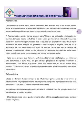 VIII CONGRESSO NACIONAL DE ESPIRITISMO
Reencarnação
Ao contrário do que se possa pensar, não será a terra a mudar, mas o seu espaço fluídico
moral. A terra fisicamente, se altera pelos elementos que a compõe, mas o estágio evolutivo de
mudança são os espíritos que o fazem, no uso natural do seu livre-arbítrio.
A Reencarnação é ponto vital da viragem, como?!Através da emigração e imigração dos
espíritos. Será esta mesma confluência de idas e voltas que renovará a estância terrena, onde
todos terão as mesmas oportunidades, mas só aqueles que progredirem o seu status moral,
assimilarão os novos tempos. Se juntarmos a esta situação os flagelos, onde se faz a
aglutinação de uma determinada moldagem de espíritos, tendo com isso o interesse de
apressar o resgaste dos valores morais, e levando em conta que o aprendizado se faz pelas
várias experiências, tem enorme relevo porque permite o progresso social.
Após esses choques que dizimam populações, observam-se modificações, nas ideias de
uma comunidade, e duma raça, isto pela ativação progressiva de espíritos encarnados e
deencarnados. Allan Kardec, Cap XVIII - Sinais dos Tempos:Item 34, nos diz acerca dessa
situação; “Opera-se um desses movimentos gerais destinados a realizar uma remodelação da
humanidade.”
Reforma Intima
Aliado a este fator da reencarnação e de influênciação para a vinda de novos tempos a
reforma íntima, “O progresso material de um planeta acompanha o progresso moral de seus
habitantes (...) (no item 27 Génese de Allan Kardec cap XI)
O progresso de qualquer estágio passa pela reforma interior de cada Ser, porque mudando as
mentalidades, se mudam os meios.
E falando dos meios, temos que ter em conta o livre-arbítrio, as opções escolhidas e como as
colocar em pratica.

4

 