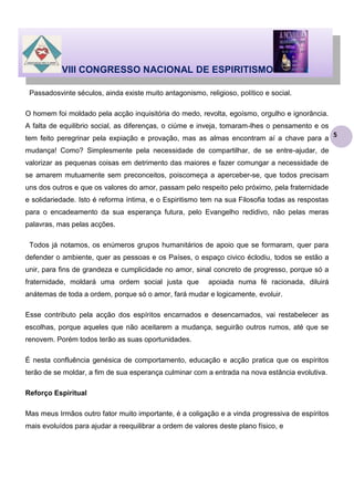 VIII CONGRESSO NACIONAL DE ESPIRITISMO
Passadosvinte séculos, ainda existe muito antagonismo, religioso, político e social.
O homem foi moldado pela acção inquisitória do medo, revolta, egoísmo, orgulho e ignorância.
A falta de equilibrio social, as diferenças, o ciúme e inveja, tomaram-lhes o pensamento e os
tem feito peregrinar pela expiação e provação, mas as almas encontram aí a chave para a
mudança! Como? Simplesmente pela necessidade de compartilhar, de se entre-ajudar, de
valorizar as pequenas coisas em detrimento das maiores e fazer comungar a necessidade de
se amarem mutuamente sem preconceitos, poiscomeça a aperceber-se, que todos precisam
uns dos outros e que os valores do amor, passam pelo respeito pelo próximo, pela fraternidade
e solidariedade. Isto é reforma íntima, e o Espiritismo tem na sua Filosofia todas as respostas
para o encadeamento da sua esperança futura, pelo Evangelho redidivo, não pelas meras
palavras, mas pelas acções.
Todos já notamos, os enúmeros grupos humanitários de apoio que se formaram, quer para
defender o ambiente, quer as pessoas e os Países, o espaço civico éclodiu, todos se estão a
unir, para fins de grandeza e cumplicidade no amor, sinal concreto de progresso, porque só a
fraternidade, moldará uma ordem social justa que

apoiada numa fé racionada, diluirá

anátemas de toda a ordem, porque só o amor, fará mudar e logicamente, evoluir.
Esse contributo pela acção dos espíritos encarnados e desencarnados, vai restabelecer as
escolhas, porque aqueles que não aceitarem a mudança, seguirão outros rumos, até que se
renovem. Porém todos terão as suas oportunidades.
É nesta confluência genésica de comportamento, educação e acção pratica que os espíritos
terão de se moldar, a fim de sua esperança culminar com a entrada na nova estância evolutiva.
Reforço Espiritual
Mas meus Irmãos outro fator muito importante, é a coligação e a vinda progressiva de espíritos
mais evoluídos para ajudar a reequilibrar a ordem de valores deste plano físico, e

5

 