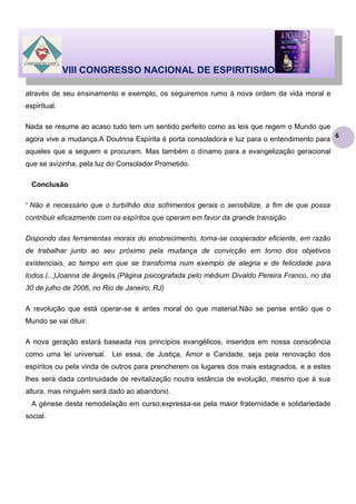VIII CONGRESSO NACIONAL DE ESPIRITISMO
através de seu ensinamento e exemplo, os seguiremos rumo à nova ordem da vida moral e
espiritual.
Nada se resume ao acaso tudo tem um sentido perfeito como as leis que regem o Mundo que
agora vive a mudança.A Doutrina Espírita é porta consoladora e luz para o entendimento para
aqueles que a seguem e procuram. Mas também o dínamo para a evangelização geracional
que se avizinha, pela luz do Consolador Prometido.
Conclusão
“ Não é necessário que o turbilhão dos sofrimentos gerais o sensibilize, a fim de que possa
contribuir eficazmente com os espíritos que operam em favor da grande transição.
Dispondo das ferramentas morais do enobrecimento, torna-se cooperador eficiente, em razão
de trabalhar junto ao seu próximo pela mudança de convicção em torno dos objetivos
existenciais, ao tempo em que se transforma num exemplo de alegria e de felicidade para
todos.(...)Joanna de ângelis.(Página psicografada pelo médium Divaldo Pereira Franco, no dia
30 de julho de 2006, no Rio de Janeiro, RJ)
A revolução que está operar-se é antes moral do que material.Não se pense então que o
Mundo se vai diluir.
A nova geração estará baseada nos princípios evangélicos, inseridos em nossa consciência
como uma lei universal. Lei essa, de Justiça, Amor e Caridade, seja pela renovação dos
espíritos ou pela vinda de outros para prencherem os lugares dos mais estagnados, e a estes
lhes será dada continuidade de revitalização noutra estância de evolução, mesmo que à sua
altura, mas ninguém será dado ao abandono.
A génese desta remodelação em curso,expressa-se pela maior fraternidade e solidariedade
social.

6

 