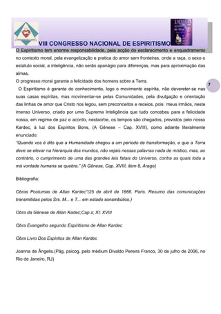 VIII CONGRESSO NACIONAL DE ESPIRITISMO
O Espiritismo tem enorme responsabilidade, pela acção do esclarecimento e enquadramento
no contexto moral, pela evangelização e pratica do amor sem fronteiras, onde a raça, o sexo o
estatuto social, a inteligência, não serão apanágio para diferenças, mas para aproximação das
almas.
O progresso moral garante a felicidade dos homens sobre a Terra.
O Espiritismo é garante do conhecimento, logo o movimento espírita, não devereter-se nas
suas casas espíritas, mas movimentar-se pelas Comunidades, pela divulgação e orientação
das linhas de amor que Cristo nos legou, sem preconceitos e receios, pois meus irmãos, neste
imenso Universo, criado por uma Suprema Inteligência que tudo concebeu para a felicidade
nossa, em regime de paz e acordo, nestaorbe, os tempos são chegados, previstos pelo nosso
Kardec, à luz dos Espíritos Bons, (A Gênese – Cap. XVIII), como adiante literalmente
enunciado:
“Quando vos é dito que a Humanidade chegou a um período de transformação, e que a Terra
deve se elevar na hierarquia dos mundos, não vejais nessas palavras nada de místico, mas, ao
contrário, o cumprimento de uma das grandes leis fatais do Universo, contra as quais toda a
má vontade humana se quebra.” (A Gênese, Cap. XVIII, item 8, Arago)
Bibliografia:
Obras Postumas de Allan Kardec“(25 de abril de 1866. Paris. Resumo das comunicações
transmitidas pelos Srs. M... e T... em estado sonambúlico.)
Obra da Génese de Allan Kadec;Cap.s; XI; XVIII
Obra Evangelho segundo Espiritismo de Allan Kardec
Obra Livro Dos Espíritos de Allan Kardec
Joanna de Ângelis.(Pág. psicog. pelo médium Divaldo Pereira Franco, 30 de julho de 2006, no
Rio de Janeiro, RJ)

7

 