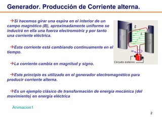 Generador. Producción de Corriente alterna.  Si hacemos girar una espira en el interior de un campo magnético (B), aproximadamente uniforme se inducirá en ella una fuerza electromotriz y por tanto una corriente eléctrica. Esta corriente está cambiando continuamente en el tiempo. La corriente cambia en magnitud y signo. Animacion1 Este principio es utilizado en el generador electromagnético para producir corriente alterna. Es un ejemplo clásico de transformación de energía mecánica (del movimiento) en energía eléctrica 