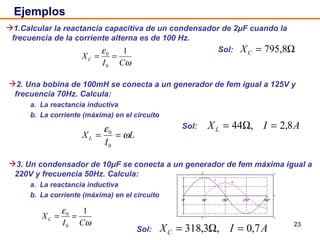 Ejemplos 2. Una bobina de 100mH se conecta a un generador de fem igual a 125V y frecuencia 70Hz. Calcula: a. La reactancia inductiva b. La corriente (máxima) en el circuito   Sol:  1.Calcular la reactancia capacitiva de un condensador de 2μF cuando la frecuencia de la corriente alterna es de 100 Hz.   Sol:  3. Un condensador de 10μF se conecta a un generador de fem máxima igual a 220V y frecuencia 50Hz. Calcula:  a. La reactancia inductiva b. La corriente (máxima) en el circuito   Sol:  