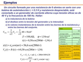 Ejemplos Un circuito formado por una resistencia de 6 ohmios en serie con una bobina de autoinducción L = 0.3 H y resistencia despreciable, está conectado a un generador de corriente alterna cuya tensión eficaz es de 40 V y la frecuencia de 100 Hz. Hallar: a) la inductancia de la bobina b) el desfase entre la tensión del generador y la intensidad. c) lo valores instantáneos de la tensión entre los bornes de la resistencia y entre los bornes del conjunto. Datos:   f 100 w(omega) (rad/s) 628,3185307 Tension máxima del generador (Eo) 56,56854249 R (Ohmios) 6 L (Henrios) 0,3 C (Faradios, F) 1E+37 Capacitancia (Ohmios) 1,59155E-40 Inductancia (Ohmios) 188,4955592 Impedancia del circuito (Ohmios) 188,591028 desfase (I,V) (rad) 1,538976082 Intensidad maxima Io (A) 0,299953519 